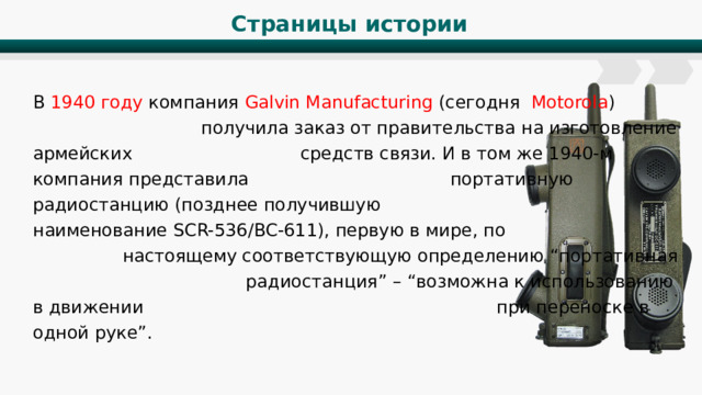Страницы истории В 1940 году компания Galvin Manufacturing (сегодня Motorola ) получила заказ от правительства на изготовление армейских средств связи. И в том же 1940-м компания представила портативную радиостанцию (позднее получившую наименование SCR-536/BC-611), первую в мире, по настоящему соответствующую определению “портативная радиостанция” – “возможна к использованию в движении при переноске в одной руке”. 