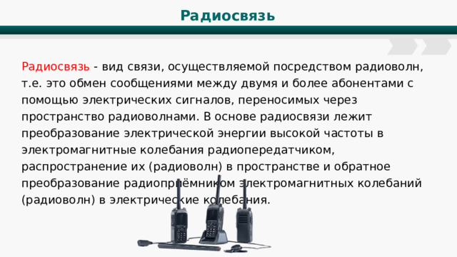 Радиосвязь Радиосвязь - вид связи, осуществляемой посредством радиоволн, т.е. это обмен сообщениями между двумя и более абонентами с помощью электрических сигналов, переносимых через пространство радиоволнами. В основе радиосвязи лежит преобразование электрической энергии высокой частоты в электромагнитные колебания радиопередатчиком, распространение их (радиоволн) в пространстве и обратное преобразование радиоприёмником электромагнитных колебаний (радиоволн) в электрические колебания. 