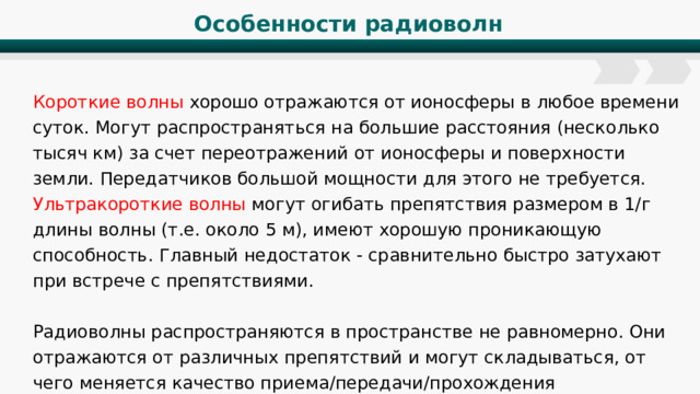 Особенности радиоволн Короткие волны хорошо отражаются от ионосферы в любое времени суток. Могут распространяться на большие расстояния (несколько тысяч км) за счет переотражений от ионосферы и поверхности земли. Передатчиков большой мощности для этого не требуется. Ультракороткие волны могут огибать препятствия размером в 1/г длины волны (т.е. около 5 м), имеют хорошую проникающую способность. Главный недостаток - сравнительно быстро затухают при встрече с препятствиями. Радиоволны распространяются в пространстве не равномерно. Они отражаются от различных препятствий и могут складываться, от чего меняется качество приема/передачи/прохождения радиосигнала. 