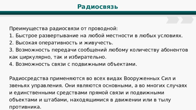Радиосвязь Преимущества радиосвязи от проводной: 1. Быстрое развертывание на любой местности в любых условиях. 2. Высокая оперативность и живучесть. 3. Возможность передачи сообщений любому количеству абонентов как циркулярно, так и избирательно. 4. Возможность связи с подвижными объектами. Радиосредства применяются во всех видах Вооруженных Сил и звеньях управления. Они являются основными, а во многих случаях и единственными средствами прямой связи и подвижными объектами и штабами, находящимися в движении или в тылу противника. 