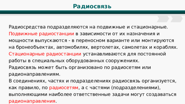 Радиосвязь Радиосредства подразделяются на подвижные и стационарные. Подвижные радиостанции в зависимости от их назначения и мощности выпускаются - в переносном варианте или монтируются на бронеобъектах, автомобилях, вертолетах, самолетах и кораблях. Стационарные радиостанции устанавливаются для постоянной работы в специальных оборудованных сооружениях. Радиосвязь может быть организовано по радиосетям или радионаправлениям. В соединениях, частях и подразделениях радиосвязь организуется, как правило, по радиосетям , а с частями (подразделениями), выполняющими наиболее ответственные задачи могут создаваться радионаправления . 