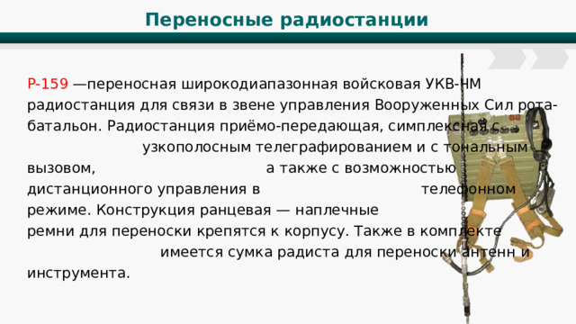 Переносные радиостанции Р-159 —переносная широкодиапазонная войсковая УКВ-ЧМ радиостанция для связи в звене управления Вооруженных Сил рота-батальон. Радиостанция приёмо-передающая, симплексная с узкополосным телеграфированием и с тональным вызовом, а также с возможностью дистанционного управления в телефонном режиме. Конструкция ранцевая — наплечные ремни для переноски крепятся к корпусу. Также в комплекте имеется сумка радиста для переноски антенн и инструмента. 