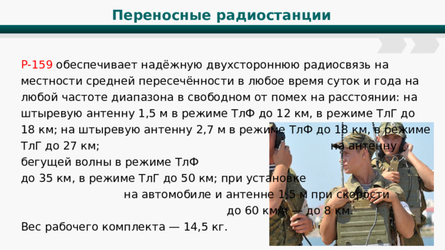 Переносные радиостанции Р-159 обеспечивает надёжную двухстороннюю радиосвязь на местности средней пересечённости в любое время суток и года на любой частоте диапазона в свободном от помех на расстоянии: на штыревую антенну 1,5 м в режиме ТлФ до 12 км, в режиме ТлГ до 18 км; на штыревую антенну 2,7 м в режиме ТлФ до 18 км, в режиме ТлГ до 27 км; на антенну бегущей волны в режиме ТлФ до 35 км, в режиме ТлГ до 50 км; при установке на автомобиле и антенне 1,5 м при скорости до 60 км/ч — до 8 км. Вес рабочего комплекта — 14,5 кг. 