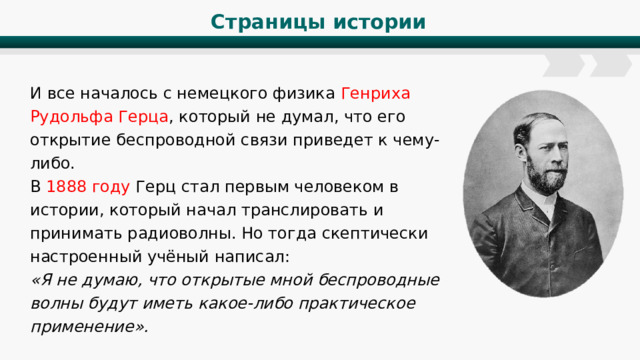 Страницы истории И все началось с немецкого физика Генриха Рудольфа Герца , который не думал, что его открытие беспроводной связи приведет к чему-либо. В 1888 году Герц стал первым человеком в истории, который начал транслировать и принимать радиоволны. Но тогда скептически настроенный учёный написал: «Я не думаю, что открытые мной беспроводные волны будут иметь какое-либо практическое применение». 