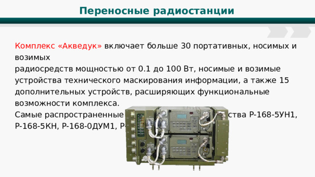 Переносные радиостанции Комплекс «Акведук» включает больше 30 портативных, носимых и возимых радиосредств мощностью от 0.1 до 100 Вт, носимые и возимые устройства технического маскирования информации, а также 15 дополнительных устройств, расширяющих функциональные возможности комплекса. Самые распространенные дополнительные устройства Р-168-5УН1, Р-168-5КН, Р-168-0ДУМ1, Р-168-1К. 