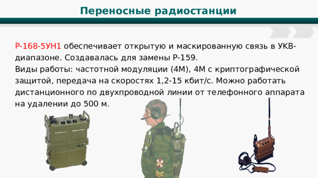Переносные радиостанции Р-168-5УН1 обеспечивает открытую и маскированную связь в УKB-диапазоне. Создавалась для замены Р-159. Виды работы: частотной модуляции (4M), 4M с криптографической защитой, передача на скоростях 1,2-15 кбит/с. Можно работать дистанционного по двухпроводной линии от телефонного аппарата на удалении до 500 м. 