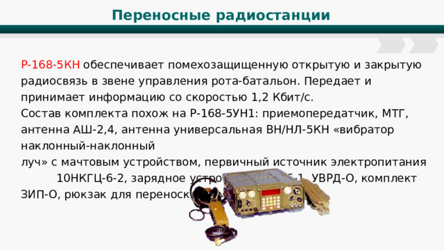 Переносные радиостанции Р-168-5КН обеспечивает помехозащищенную открытую и закрытую радиосвязь в звене управления рота-батальон. Передает и принимает информацию со скоростью 1,2 Кбит/с. Состав комплекта похож на Р-168-5УН1: приемопередатчик, МТГ, антенна АШ-2,4, антенна универсальная ВН/НЛ-5КН «вибратор наклонный-наклонный луч» с мачтовым устройством, первичный источник электропитания 10НКГЦ-6-2, зарядное устройство УЗМ-6-1, УВРД-О, комплект ЗИП-О, рюкзак для переноски, комплект ЭТД. 