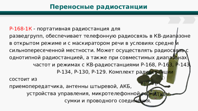 Переносные радиостанции Р-168-1К - портативная радиостанция для разведгрупп, обеспечивает телефонную радиосвязь в КВ-диапазоне в открытом режиме и с маскиратором речи в условиях средне и сильнопересеченной местности. Может осуществлять радиосвязь с однотипной радиостанцией, а также при совместимых диапазонах частот и режимах с КВ-радиостанциями Р-168, Р-163, Р-143, Р-134, Р-130, Р-129. Комплект радиостанции состоит из приемопередатчика, антенны штыревой, АКБ, устройства управления, микротелефонной гарнитуры, сумки и проводного соединения. 