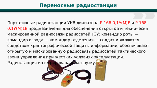 Переносные радиостанции Портативные радиостанции УКВ диапазона Р-168-0,1У(М)Е и Р-168-0,1У(М)1Е предназначены для обеспечения открытой и технически маскированной радиосвязи радиосетей ТЗУ: командир роты — командир взвода — командир отделения — солдат и являются средством криптографической защиты информации, обеспечивают открытую и маскированную радиосвязь радиосетей тактического звена управления при жестких условиях эксплуатации. Радиостанция интегрирована в разгрузку. 