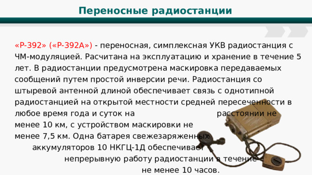 Переносные радиостанции «Р-392» («Р-392А») - переносная, симплексная УКВ радиостанция с ЧМ-модуляцией. Расчитана на эксплуатацию и хранение в течение 5 лет. В радиостанции предусмотрена маскировка передаваемых сообщений путем простой инверсии речи. Радиостанция со штыревой антенной длиной обеспечивает связь с однотипной радиостанцией на открытой местности средней пересеченности в любое время года и суток на расстоянии не менее 10 км, с устройством маскировки не менее 7,5 км. Одна батарея свежезаряженных аккумуляторов 10 НКГЦ-1Д обеспечивает непрерывную работу радиостанции в течение не менее 10 часов. 