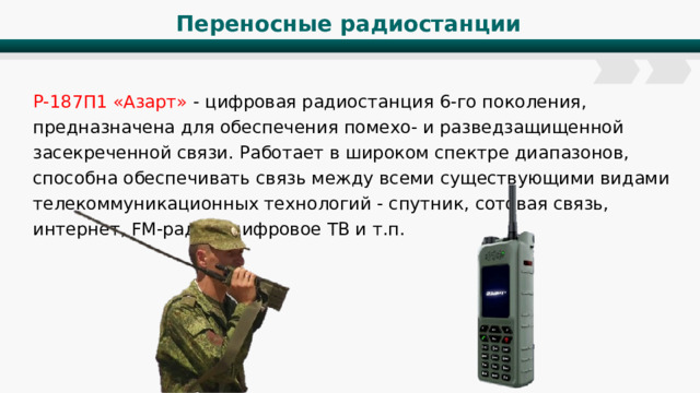 Переносные радиостанции Р-187П1 «Азарт» - цифровая радиостанция 6-го поколения, предназначена для обеспечения помехо- и разведзащищенной засекреченной связи. Работает в широком спектре диапазонов, способна обеспечивать связь между всеми существующими видами телекоммуникационных технологий - спутник, сотовая связь, интернет, FM-радио, цифровое ТВ и т.п. 