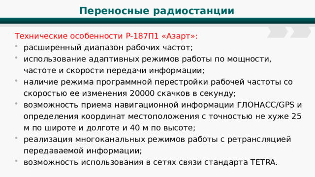 Переносные радиостанции Технические особенности Р-187П1 «Азарт»: расширенный диапазон рабочих частот; использование адаптивных режимов работы по мощности, частоте и скорости передачи информации; наличие режима программной перестройки рабочей частоты со скоростью ее изменения 20000 скачков в секунду; возможность приема навигационной информации ГЛОНАСС/GPS и определения координат местоположения с точностью не хуже 25 м по широте и долготе и 40 м по высоте; реализация многоканальных режимов работы с ретрансляцией передаваемой информации; возможность использования в сетях связи стандарта TETRA. 