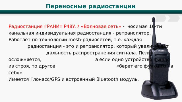Переносные радиостанции Радиостанция ГРАНИТ Р48У.7 «Волновая сеть» - носимая 16-ти канальная индивидуальная радиостанция - ретранслятор. Работает по технологии mesh-радиосетей, т.е. каждая радиостанция - это и ретранслятор, который увеличивает дальность распространения сигнала. Пеленг осложняется, а если одно устройство вышло из строя, то другое «берет его функцию на себя». Имеется Глонасс/GPS и встроенный Bluetooth модуль. 