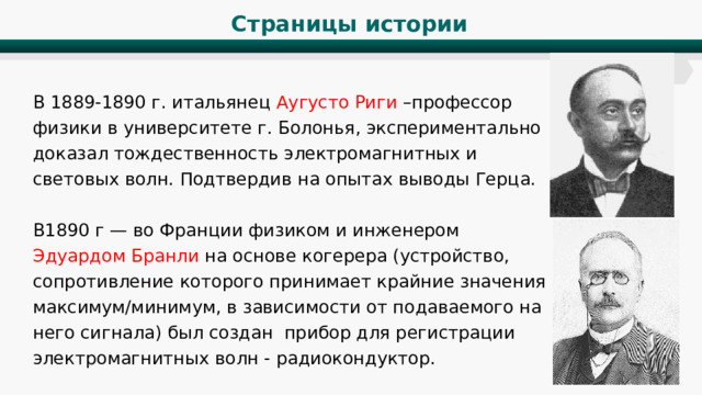 Страницы истории В 1889-1890 г. итальянец Аугусто Риги –профессор физики в университете г. Болонья, экспериментально доказал тождественность электромагнитных и световых волн. Подтвердив на опытах выводы Герца. В1890 г — во Франции физиком и инженером Эдуардом Бранли на основе когерера (устройство, сопротивление которого принимает крайние значения максимум/минимум, в зависимости от подаваемого на него сигнала) был создан прибор для регистрации электромагнитных волн - радиокондуктор. 