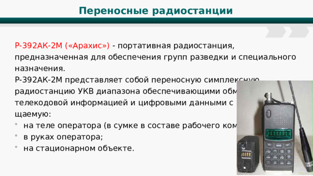 Переносные радиостанции Р-392АК-2М («Арахис») - портативная радиостанция, предназначенная для обеспечения групп разведки и специального назначения. Р-392АК-2М представляет собой переносную симплексную радиостанцию УКВ диапазона обеспечивающими обмен речевой, телекодовой информацией и цифровыми данными с ПЭВМ , разме­щаемую: на теле оператора (в сумке в составе рабочего комплекта); в руках оператора; на стационарном объекте. 