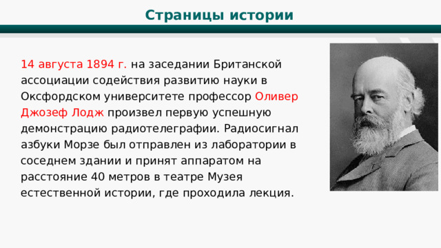 Страницы истории 14 августа 1894 г. на заседании Британской ассоциации содействия развитию науки в Оксфордском университете профессор Оливер Джозеф Лодж произвел первую успешную демонстрацию радиотелеграфии. Радиосигнал азбуки Морзе был отправлен из лаборатории в соседнем здании и принят аппаратом на расстояние 40 метров в театре Музея естественной истории, где проходила лекция. 