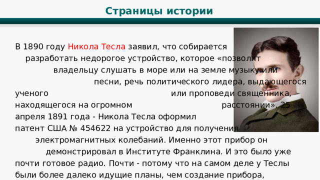 Страницы истории В 1890 году Никола Тесла заявил, что собирается разработать недорогое устройство, которое «позволит владельцу слушать в море или на земле музыку или песни, речь политического лидера, выдающегося ученого или проповеди священника, находящегося на огромном расстоянии». 25 апреля 1891 года - Никола Тесла оформил патент США № 454622 на устройство для получения электромагнитных колебаний. Именно этот прибор он демонстрировал в Институте Франклина. И это было уже почти готовое радио. Почти - потому что на самом деле у Теслы были более далеко идущие планы, чем создание прибора, позволяющего морякам слушать музыку на корабле. 