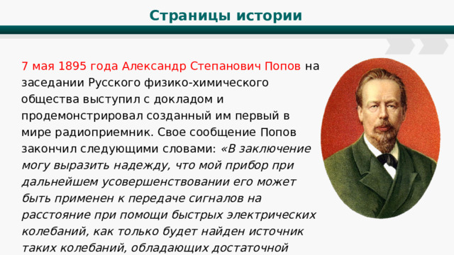 Страницы истории 7 мая 1895 года Александр Степанович Попов на заседании Русского физико-химического общества выступил с докладом и продемонстрировал созданный им первый в мире радиоприемник. Свое сообщение Попов закончил следующими словами: «В заключение могу выразить надежду, что мой прибор при дальнейшем усовершенствовании его может быть применен к передаче сигналов на расстояние при помощи быстрых электрических колебаний, как только будет найден источник таких колебаний, обладающих достаточной энергией». 
