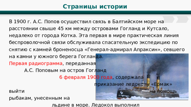 Страницы истории В 1900 г. А.С. Попов осуществил связь в Балтийском море на расстоянии свыше 45 км между островами Гогланд и Кутсало, недалеко от города Котка. Эта первая в мире практическая линия беспроволочной связи обслуживала спасательную экспедицию по снятию с камней броненосца «Генерал-адмирал Апраксин», севшего на камни у южного берега Гогланда. Первая радиограмма , переданная А.С. Поповым на остров Гогланд 6 февраля 1900 года , содержала приказание ледоколу «Ермак» выйти на помощь рыбакам, унесенным на льдине в море. Ледокол выполнил приказ и рыбаки были спасены. 