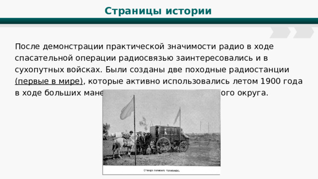 Страницы истории После демонстрации практической значимости радио в ходе спасательной операции радиосвязью заинтересовались и в сухопутных войсках. Были созданы две походные радиостанции (первые в мире) , которые активно использовались летом 1900 года в ходе больших маневров Петербургского военного округа. 