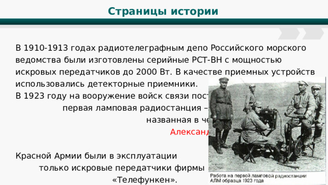 Страницы истории В 1910-1913 годах радиотелеграфным депо Российского морского ведомства были изготовлены серийные РСТ-ВН с мощностью искровых передатчиков до 2000 Вт. В качестве приемных устройств использовались детекторные приемники. В 1923 году на вооружение войск связи поступила первая ламповая радиостанция – «АЛМ», названная в честь ее создателя - Александра Львовича Минца . До 1923 г в Красной Армии были в эксплуатации только искровые передатчики фирмы «Телефункен». 