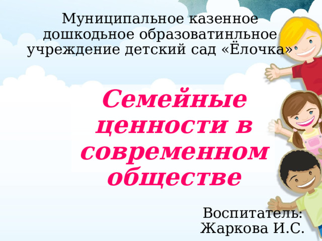 Муниципальное казенное дошкодьное образоватинльное учреждение детский сад «Ёлочка» Семейные ценности в современном обществе Воспитатель: Жаркова И.С. 