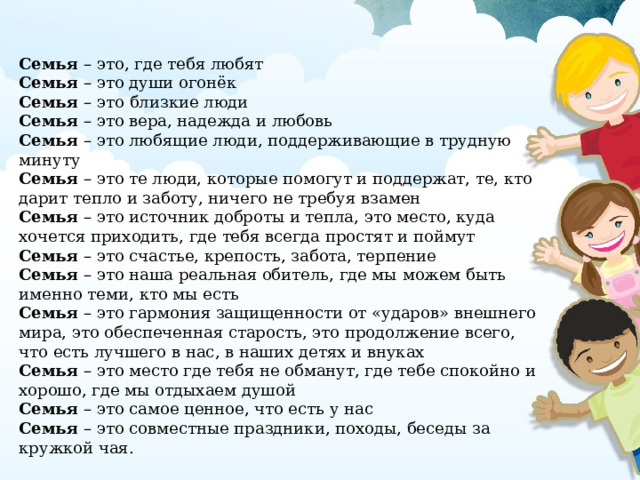 Семья – это, где тебя любят Семья – это души огонёк Семья – это близкие люди Семья – это вера, надежда и любовь Семья – это любящие люди, поддерживающие в трудную минуту Семья – это те люди, которые помогут и поддержат, те, кто дарит тепло и заботу, ничего не требуя взамен Семья – это источник доброты и тепла, это место, куда хочется приходить, где тебя всегда простят и поймут Семья – это счастье, крепость, забота, терпение Семья – это наша реальная обитель, где мы можем быть именно теми, кто мы есть Семья – это гармония защищенности от «ударов» внешнего мира, это обеспеченная старость, это продолжение всего, что есть лучшего в нас, в наших детях и внуках Семья – это место где тебя не обманут, где тебе спокойно и хорошо, где мы отдыхаем душой Семья – это самое ценное, что есть у нас Семья – это совместные праздники, походы, беседы за кружкой чая. 