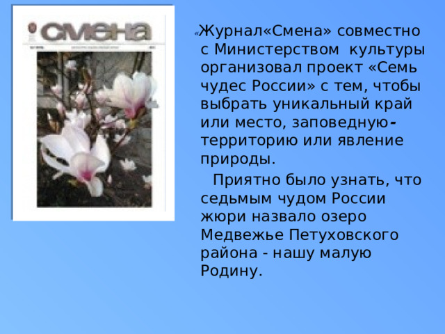 « Журнал«Смена» совместно с Министерством культуры организовал проект «Семь чудес России» с тем, чтобы выбрать уникальный край или место, заповедную - территорию или явление природы.  Приятно было узнать, что седьмым чудом России жюри назвало озеро Медвежье Петуховского района - нашу малую Родину.  