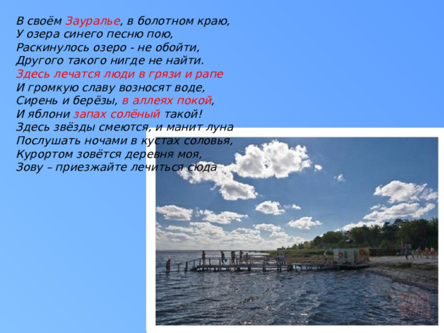 В своём Зауралье , в болотном краю, У озера синего песню пою, Раскинулось озеро - не обойти, Другого такого нигде не найти. Здесь лечатся люди в грязи и рапе И громкую славу возносят воде, Сирень и берёзы, в аллеях покой , И яблони запах солёный такой! Здесь звёзды смеются, и манит луна Послушать ночами в кустах соловья, Курортом зовётся деревня моя, Зову – приезжайте лечиться сюда 