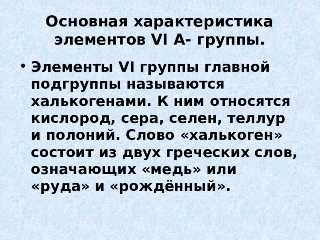 Основная характеристика элементов VI А- группы. Элементы VI группы главной подгруппы называются халькогенами. К ним относятся кислород, сера, селен, теллур и полоний. Слово «халькоген» состоит из двух греческих слов, означающих «медь» или «руда» и «рождённый». 