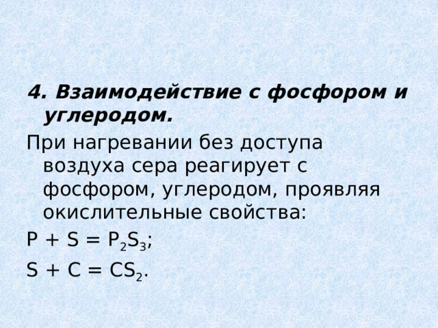 4. Взаимодействие с фосфором и углеродом. При нагревании без доступа воздуха сера реагирует с фосфором, углеродом, проявляя окислительные свойства: P + S = P 2 S 3 ; S + C = CS 2 . 