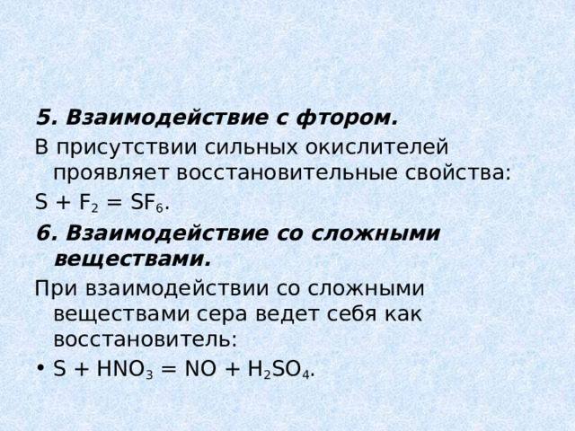 5. Взаимодействие с фтором. В присутствии сильных окислителей проявляет восстановительные свойства: S + F 2  = SF 6 . 6. Взаимодействие со сложными веществами. При взаимодействии со сложными веществами сера ведет себя как восстановитель: S + HNO 3  = NO + H 2 SO 4 . 