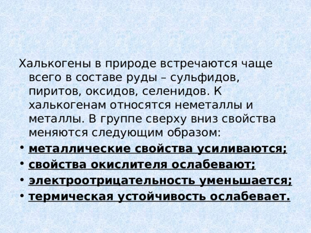 Халькогены в природе встречаются чаще всего в составе руды – сульфидов, пиритов, оксидов, селенидов. К халькогенам относятся неметаллы и металлы. В группе сверху вниз свойства меняются следующим образом: металлические свойства усиливаются; свойства окислителя ослабевают; электроотрицательность уменьшается; термическая устойчивость ослабевает. 