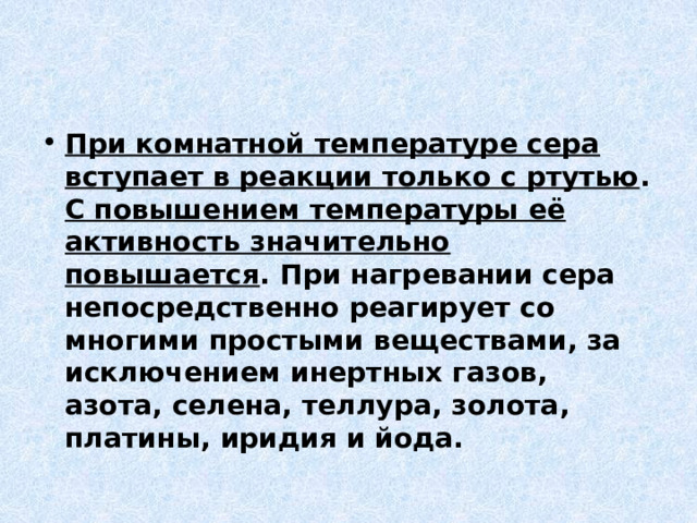 При комнатной температуре сера вступает в реакции только с ртутью . С повышением температуры её активность значительно повышается . При нагревании сера непосредственно реагирует со многими простыми веществами, за исключением инертных газов, азота, селена, теллура, золота, платины, иридия и йода. 