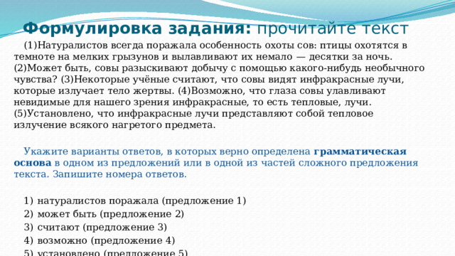 Формулировка задания: прочитайте текст (1)Натуралистов всегда поражала особенность охоты сов: птицы охотятся в темноте на мелких грызунов и вылавливают их немало  — десятки за ночь. (2)Может быть, совы разыскивают добычу с помощью какого-нибудь необычного чувства? (3)Некоторые учёные считают, что совы видят инфракрасные лучи, которые излучает тело жертвы. (4)Возможно, что глаза совы улавливают невидимые для нашего зрения инфракрасные, то есть тепловые, лучи. (5)Установлено, что инфракрасные лучи представляют собой тепловое излучение всякого нагретого предмета. Укажите варианты ответов, в которых верно определена грамматическая основа в одном из предложений или в одной из частей сложного предложения текста. Запишите номера ответов.   1)  натуралистов поражала (предложение 1) 2)  может быть (предложение 2) 3)  считают (предложение 3) 4)  возможно (предложение 4) 5)  установлено (предложение 5) 