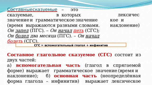 Составные  сказуемые  –  это  сказуемые,  в  которых л е к с и ч е с к о е и  н а кл о н е н и е) з н а ч е ние  и  гр а м м а т и ч е с к о е  з н а ч е ние  ( в р емя выражаются  разными  словами. Он  запел  (ПГС).  –  Он начал  петь  (СГС); Он  болел  два  месяца  (ПГС).  – Он  начал  болеть  (СГС). СГС  =  вспомогательный  глагол  +  инфинитив Составное  глагольное  сказуемое  (СГС)  состоит  из  двух  частей: а)  вспомогательная часть  (глагол  в  спрягаемой  форме) выражает  гр а м м а т и ч е с к о е  з н а ч е ние  ( в р ем я  и  н а кл о н е ни е ) ; б)  основная  часть  (неопределённая  форма  глагола  –  инфинитив)  выражает  лексическое  значение. 