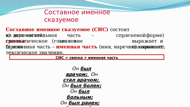 Составное  именное  сказуемое Составное  именное  сказуемое (СИС)  состоит  из  двух  частей: а)  в с п о м ог а т ел ьн ая  ч ас т ь  –  с в яз к а  ( г ла г о л  в с п р ягае м ой  ф о р ме)  в ы ра ж ает и   н а к лоне ни е ) ; гр а м м а ти ч е с к о е  зн а ч е ни е  ( в ре м я б)  основная  часть –  именная  часть  (имя, наречие) выражает  лексическое  значение. СИС = связка + именная  часть Он был врачом;  Он  стал  врачом;  Он  был  болен; Он  был  больным; Он  был  ранен; Он  пришёл  первым. 