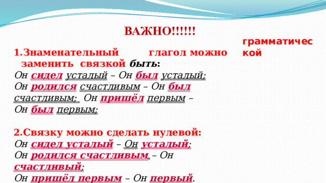 грамматической З н а м е н а т е л ьн ый  г л а г о л  м о ж н о  з а м е н и ть связкой  быть : Он сидел  усталый  –  Он  был  усталый; Он  родился  счастливым  – Он  был  счастливым;  Он  пришёл  первым  –  Он  был  первым; Связку  можно  сделать  нулевой: Он сидел  усталый  –  Он  усталый ; Он  родился  счастливым  – Он  счастливый ; Он  пришёл  первым  – Он  первый . 