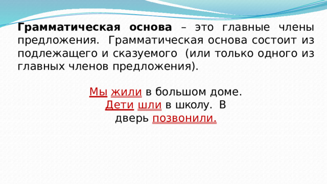 Грамматическая основа – это главные  члены предложения.  Грамматическая основа состоит из подлежащего и сказуемого  (или  только  одного из  главных членов  предложения). Мы  жили  в  большом  доме. Дети  шли  в школу.  В  дверь  позвонили. 