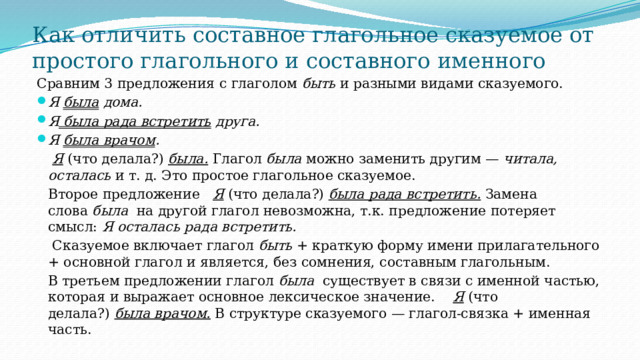 Как отличить составное глагольное сказуемое от простого глагольного и составного именного Сравним 3 предложения с глаголом  быть  и разными видами сказуемого. Я  была  дома.  Я  была рада встретить  друга. Я  была врачом .   Я   (что делала?)  была.   Глагол  была  можно заменить другим —  читала, осталась  и т. д. Это простое глагольное сказуемое. Второе предложение   Я  (что делала?)  была рада встретить.  Замена слова  была на другой глагол невозможна, т.к. предложение потеряет смысл: Я осталась рада встретить.  Сказуемое включает глагол  быть  + краткую форму имени прилагательного + основной глагол и является, без сомнения, составным глагольным. В третьем предложении глагол  была   существует в связи с именной частью, которая и выражает основное лексическое значение.    Я   (что делала?)  была врачом.  В структуре сказуемого — глагол-связка + именная часть.  