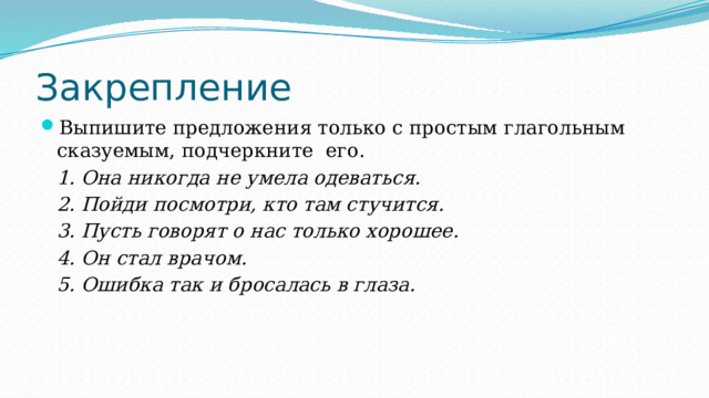Закрепление Выпишите предложения только с простым глагольным сказуемым, подчеркните его. 1. Она никогда не умела одеваться. 2. Пойди посмотри, кто там стучится. 3. Пусть говорят о нас только хорошее. 4. Он стал врачом. 5. Ошибка так и бросалась в глаза. 