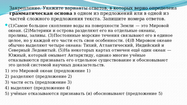 Закрепление. Укажите варианты ответов, в которых верно определена грамматическая основа в одном из предложений или в одной из частей сложного предложения текста. Запишите номера ответов. (1)Самое большое скопление воды на поверхности Земли  — это Мировой океан. (2)Материки и острова разделяют его на отдельные океаны, проливы, заливы. (3)Постоянные морские течения связывают его в единое целое, но у каждой его части есть свои особенности. (4)В Мировом океане обычно выделяют четыре океана: Тихий, Атлантический, Индийский и Северный Ледовитый. (5)На некоторых картах отмечен ещё один океан  — Южный, который омывает Антарктиду, однако многие учёные отказываются признавать его отдельное существование и обосновывают это целой системой научных доказательств. 1)  это Мировой океан (предложение 1) 2)  разделяют (предложение 2) 3)  части есть (предложение 3) 4)  выделяют (предложение 4) 5)  учёные отказываются признавать (и) обосновывают (предложение 5) 