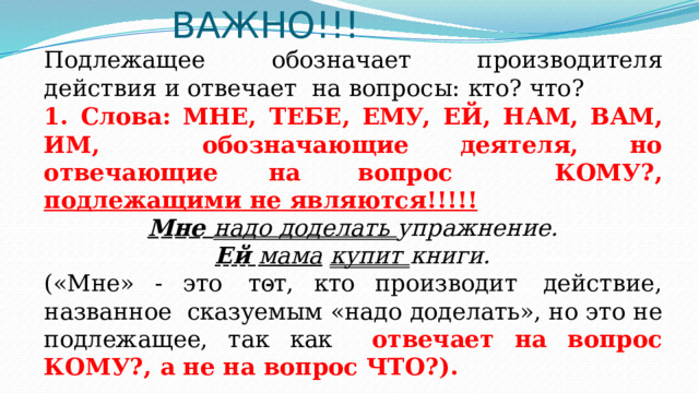 ВАЖНО!!! Подлежащее обозначает производителя действия и отвечает  на  вопросы:  кто?  что? 1.  Слова:  МНЕ,  ТЕБЕ,  ЕМУ,  ЕЙ, НАМ,  ВАМ,  ИМ,  обозначающие  деятеля,  но  отвечающие  на  вопрос  КОМУ?,  подлежащими  не  являются!!!!! Мне  надо  доделать  упражнение. Ей  мама  купит  книги. («Мне»  -  это  тот,  кто  производит  действие,  названное  сказуемым «надо доделать», но это не подлежащее, так как  отвечает  на вопрос  КОМУ?,  а  не  на вопрос  ЧТО?). 