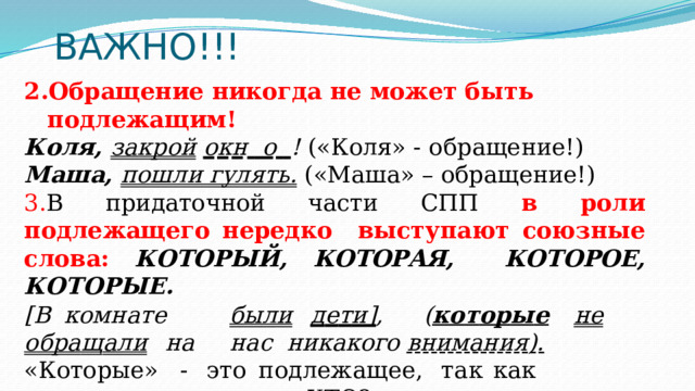 ВАЖНО!!! Обращение никогда  не  может быть  подлежащим! К о л я ,  з а к ро й  о к н   о   !  ( « К о л я»  -  о б раще ни е !) Маша, пошли  гулять.  («Маша»  – обращение!) В придаточной части СПП в роли подлежащего нередко выступают союзные  слова:  КОТОРЫЙ,  КОТОРАЯ,  КОТОРОЕ,  КОТОРЫЕ. [ В  к о м н а те  б ы л и  д е т и] ,  ( к о т ор ы е  н е  о б ра щ а л и  н а  н а с никакого внимания). « К от ор ы е »  -  э т о  п о д л е ж ащ е е ,  т а к  к а к  о т в е ч ае т  на  в о п р о с КТО? 