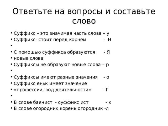 Ответьте на вопросы и составьте слово Суффикс – это значимая часть слова – у Суффикс- стоит перед корнем - Н   С помощью суффикса образуются - Я новые слова Суффиксы не образуют новые слова – р   Суффиксы имеют разные значения - о Суффикс еньк имеет значение «профессии, род деятельности» - Г   В слове баянист - суффикс ист - к В слове огородник корень огородник -л 