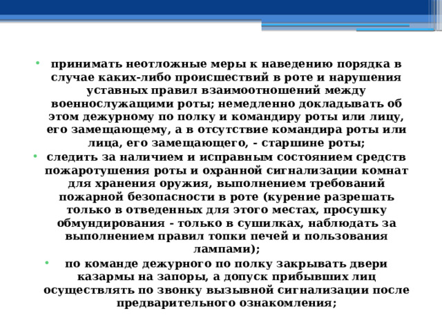 принимать неотложные меры к наведению порядка в случае каких-либо происшествий в роте и нарушения уставных правил взаимоотношений между военнослужащими роты; немедленно докладывать об этом дежурному по полку и командиру роты или лицу, его замещающему, а в отсутствие командира роты или лица, его замещающего, - старшине роты; следить за наличием и исправным состоянием средств пожаротушения роты и охранной сигнализации комнат для хранения оружия, выполнением требований пожарной безопасности в роте (курение разрешать только в отведенных для этого местах, просушку обмундирования - только в сушилках, наблюдать за выполнением правил топки печей и пользования лампами); по команде дежурного по полку закрывать двери казармы на запоры, а допуск прибывших лиц осуществлять по звонку вызывной сигнализации после предварительного ознакомления; 