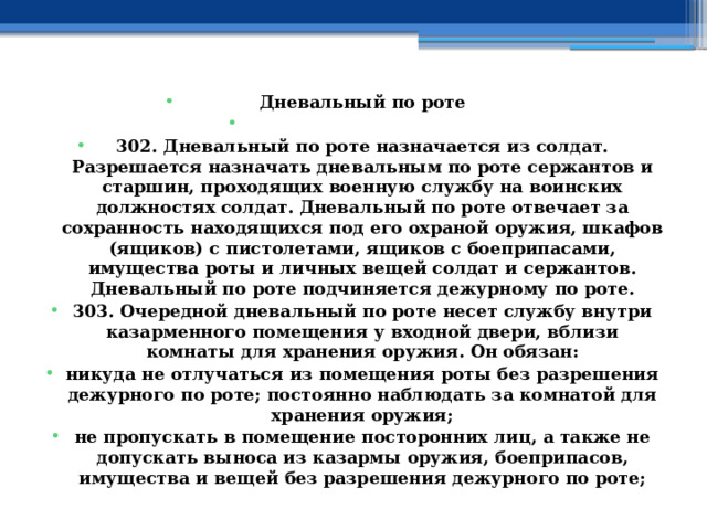 Дневальный по роте   302. Дневальный по роте назначается из солдат. Разрешается назначать дневальным по роте сержантов и старшин, проходящих военную службу на воинских должностях солдат. Дневальный по роте отвечает за сохранность находящихся под его охраной оружия, шкафов (ящиков) с пистолетами, ящиков с боеприпасами, имущества роты и личных вещей солдат и сержантов. Дневальный по роте подчиняется дежурному по роте. 303. Очередной дневальный по роте несет службу внутри казарменного помещения у входной двери, вблизи комнаты для хранения оружия. Он обязан: никуда не отлучаться из помещения роты без разрешения дежурного по роте; постоянно наблюдать за комнатой для хранения оружия; не пропускать в помещение посторонних лиц, а также не допускать выноса из казармы оружия, боеприпасов, имущества и вещей без разрешения дежурного по роте; 