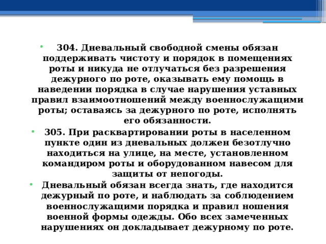 304. Дневальный свободной смены обязан поддерживать чистоту и порядок в помещениях роты и никуда не отлучаться без разрешения дежурного по роте, оказывать ему помощь в наведении порядка в случае нарушения уставных правил взаимоотношений между военнослужащими роты; оставаясь за дежурного по роте, исполнять его обязанности. 305. При расквартировании роты в населенном пункте один из дневальных должен безотлучно находиться на улице, на месте, установленном командиром роты и оборудованном навесом для защиты от непогоды. Дневальный обязан всегда знать, где находится дежурный по роте, и наблюдать за соблюдением военнослужащими порядка и правил ношения военной формы одежды. Обо всех замеченных нарушениях он докладывает дежурному по роте. 