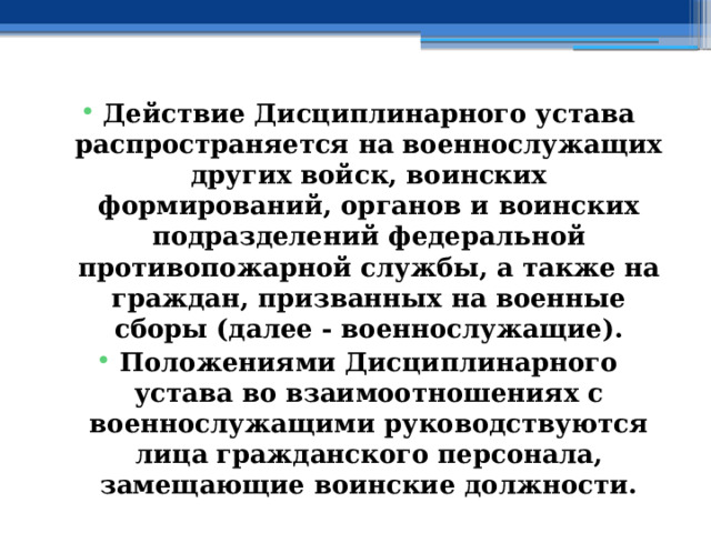 Действие Дисциплинарного устава распространяется на военнослужащих других войск, воинских формирований, органов и воинских подразделений федеральной противопожарной службы, а также на граждан, призванных на военные сборы (далее - военнослужащие). Положениями Дисциплинарного устава во взаимоотношениях с военнослужащими руководствуются лица гражданского персонала, замещающие воинские должности. 