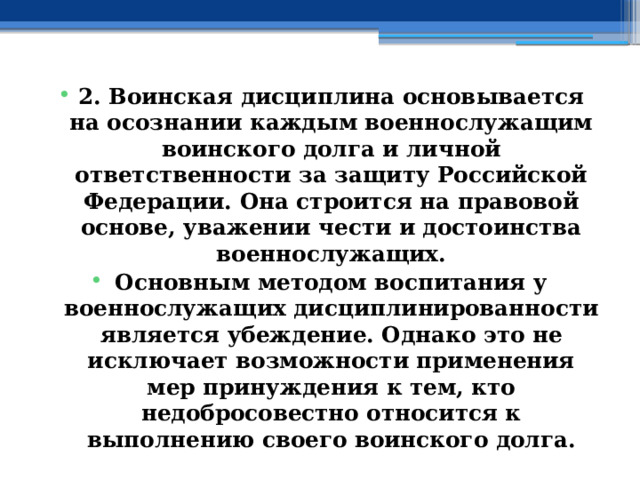 2. Воинская дисциплина основывается на осознании каждым военнослужащим воинского долга и личной ответственности за защиту Российской Федерации. Она строится на правовой основе, уважении чести и достоинства военнослужащих. Основным методом воспитания у военнослужащих дисциплинированности является убеждение. Однако это не исключает возможности применения мер принуждения к тем, кто недобросовестно относится к выполнению своего воинского долга. 